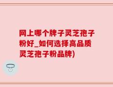 网上哪个牌子灵芝孢子粉好_如何选择高品质灵芝孢子粉品牌)