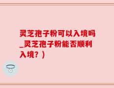 灵芝孢子粉可以入境吗_灵芝孢子粉能否顺利入境？)