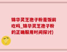 锦华灵芝孢子粉是饭前吃吗_锦华灵芝孢子粉的正确服用时间探讨)