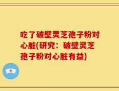 吃了破壁灵芝孢子粉对心脏(研究：破壁灵芝孢子粉对心脏有益)