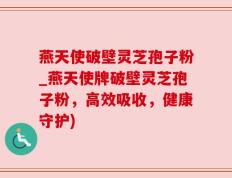 燕天使破壁灵芝孢子粉_燕天使牌破壁灵芝孢子粉，高效吸收，健康守护)