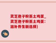 灵芝孢子粉蒸土鸡蛋_灵芝孢子粉蒸土鸡蛋：滋补养生新选择)