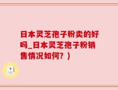 日本灵芝孢子粉卖的好吗_日本灵芝孢子粉销售情况如何？)