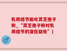 乳房结节能吃灵芝孢子粉_“灵芝孢子粉对乳房结节的潜在益处”)