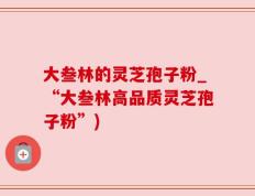 大叁林的灵芝孢子粉_“大叁林高品质灵芝孢子粉”)