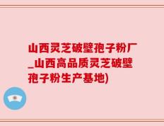 山西灵芝破壁孢子粉厂_山西高品质灵芝破壁孢子粉生产基地)