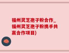 福州灵芝孢子粉合作_福州灵芝孢子粉携手共赢合作项目)