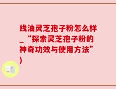 线油灵芝孢子粉怎么样_“探索灵芝孢子粉的神奇功效与使用方法”)