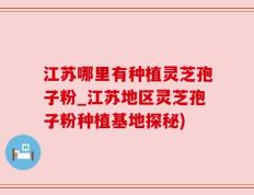 江苏哪里有种植灵芝孢子粉_江苏地区灵芝孢子粉种植基地探秘)