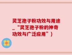 灵芝孢子粉功效与用途_“灵芝孢子粉的神奇功效与广泛应用”)