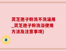 灵芝孢子粉洗不洗澡用_灵芝孢子粉洗浴使用方法及注意事项)