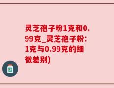 灵芝孢子粉1克和0.99克_灵芝孢子粉：1克与0.99克的细微差别)