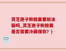 灵芝孢子粉胶囊要放冰箱吗_灵芝孢子粉胶囊是否需要冷藏保存？)