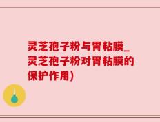 灵芝孢子粉与胃粘膜_灵芝孢子粉对胃粘膜的保护作用)