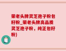 荣老头牌灵芝孢子粉包籽粉_荣老头牌高品质灵芝孢子粉，纯正包籽粉)