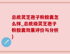 总统灵芝孢子粉胶囊怎么样_总统级灵芝孢子粉胶囊效果评价与分析)