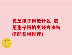 灵芝孢子粉煲什么_灵芝孢子粉的烹饪方法与搭配食材推荐)