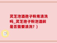 灵芝泡酒孢子粉用清洗吗_灵芝孢子粉泡酒前是否需要清洗？)