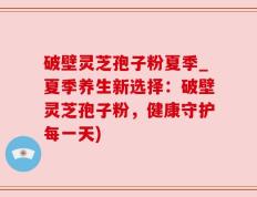 破壁灵芝孢子粉夏季_夏季养生新选择：破壁灵芝孢子粉，健康守护每一天)