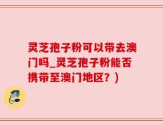 灵芝孢子粉可以带去澳门吗_灵芝孢子粉能否携带至澳门地区？)