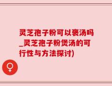 灵芝孢子粉可以褒汤吗_灵芝孢子粉煲汤的可行性与方法探讨)