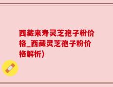 西藏来寿灵芝孢子粉价格_西藏灵芝孢子粉价格解析)