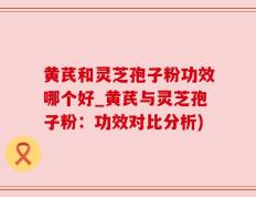 黄芪和灵芝孢子粉功效哪个好_黄芪与灵芝孢子粉：功效对比分析)