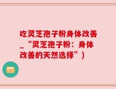 吃灵芝孢子粉身体改善_“灵芝孢子粉：身体改善的天然选择”)