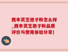 西丰灵芝孢子粉怎么样_西丰灵芝孢子粉品质评价与使用体验分享)