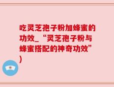 吃灵芝孢子粉加蜂蜜的功效_“灵芝孢子粉与蜂蜜搭配的神奇功效”)