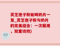 灵芝孢子粉能喝奶片一发_灵芝孢子粉与奶片的完美结合：一次服用，双重功效)