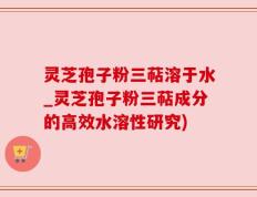 灵芝孢子粉三萜溶于水_灵芝孢子粉三萜成分的高效水溶性研究)