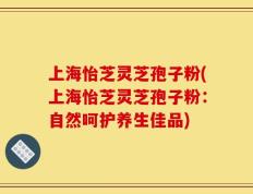 上海怡芝灵芝孢子粉(上海怡芝灵芝孢子粉：自然呵护养生佳品)