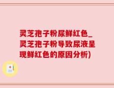 灵芝孢子粉尿鲜红色_灵芝孢子粉导致尿液呈现鲜红色的原因分析)
