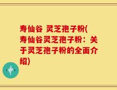 寿仙谷 灵芝孢子粉(寿仙谷灵芝孢子粉：关于灵芝孢子粉的全面介绍)