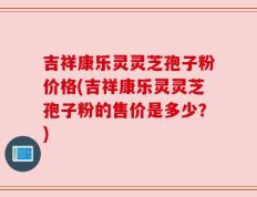 吉祥康乐灵灵芝孢子粉价格(吉祥康乐灵灵芝孢子粉的售价是多少？)