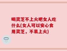 喝灵芝不上火吧女人吃什么(女人可以安心食用灵芝，不易上火)