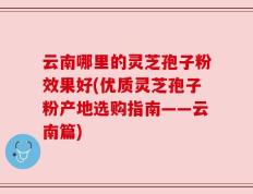 云南哪里的灵芝孢子粉效果好(优质灵芝孢子粉产地选购指南——云南篇)