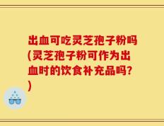 出血可吃灵芝孢子粉吗(灵芝孢子粉可作为出血时的饮食补充品吗？)
