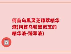 何首乌黑灵芝臻萃精华液(何首乌和黑灵芝的精华液-臻萃液)
