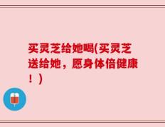 买灵芝给她喝(买灵芝送给她，愿身体倍健康！)