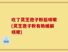 吃了灵芝孢子粉后咳嗽(灵芝孢子粉有助缓解咳嗽)