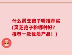 什么灵芝孢子粉推荐买(灵芝孢子粉哪种好？推荐一款优质产品！)