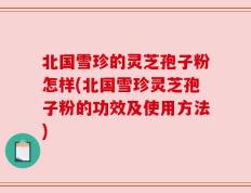 北国雪珍的灵芝孢子粉怎样(北国雪珍灵芝孢子粉的功效及使用方法)