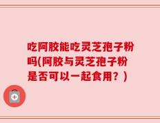 吃阿胶能吃灵芝孢子粉吗(阿胶与灵芝孢子粉是否可以一起食用？)