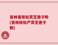 吉林省抚松灵芝孢子粉(吉林抚松产灵芝孢子粉)
