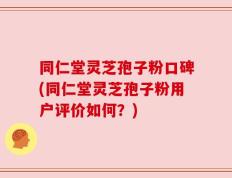 同仁堂灵芝孢子粉口碑(同仁堂灵芝孢子粉用户评价如何？)