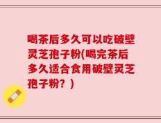 喝茶后多久可以吃破壁灵芝孢子粉(喝完茶后多久适合食用破壁灵芝孢子粉？)