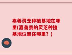 嘉善灵芝种植基地在哪里(嘉善县的灵芝种植基地位置在哪里？)