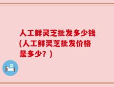 人工鲜灵芝批发多少钱(人工鲜灵芝批发价格是多少？)